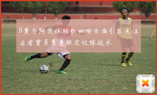 B费与阿莫林助教咖啡会面引发关注后者曾负责曼联定位球战术