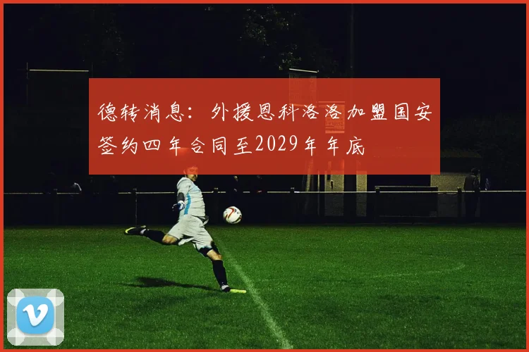 德转消息：外援恩科洛洛加盟国安签约四年合同至2029年年底