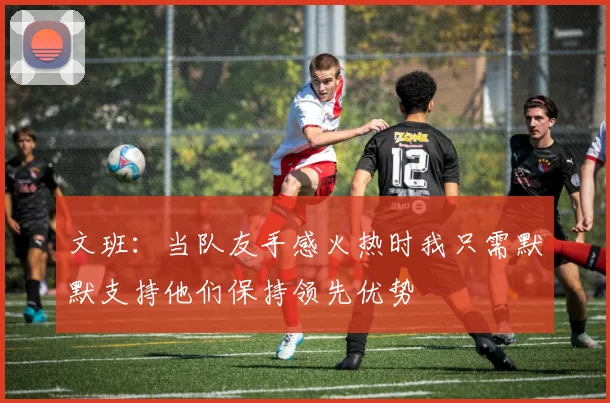 文班：当队友手感火热时我只需默默支持他们保持领先优势
