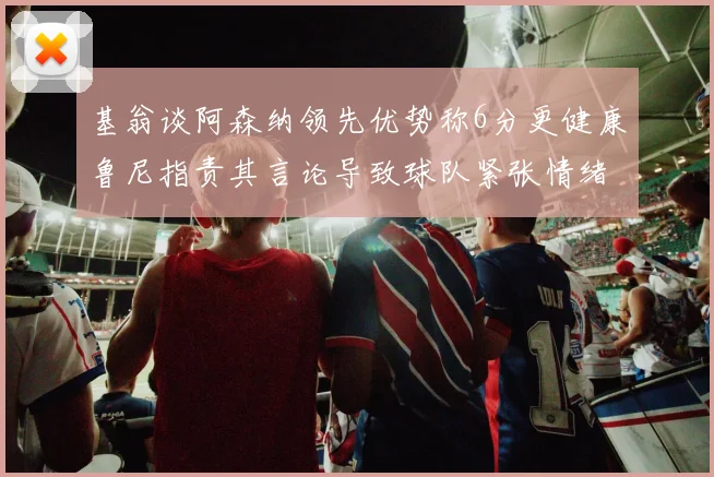 基翁谈阿森纳领先优势称6分更健康鲁尼指责其言论导致球队紧张情绪