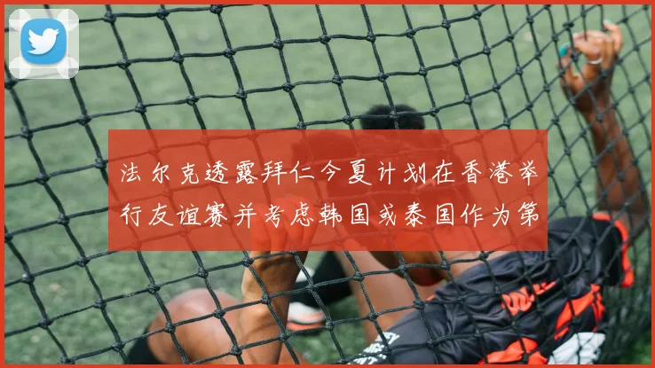 法尔克透露拜仁今夏计划在香港举行友谊赛并考虑韩国或泰国作为第二站