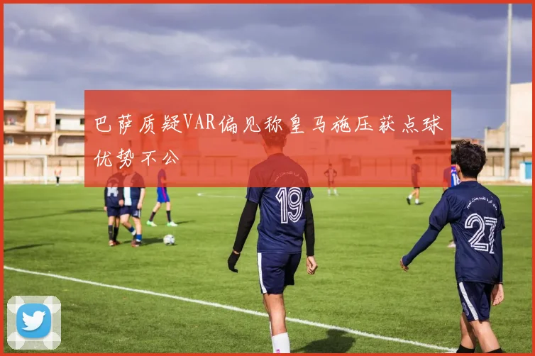 巴萨质疑VAR偏见称皇马施压获点球优势不公