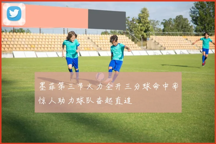 墨菲第三节火力全开三分球命中率惊人助力球队奋起直追