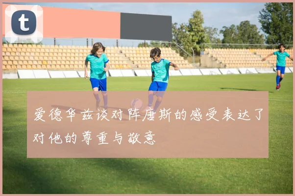 爱德华兹谈对阵唐斯的感受表达了对他的尊重与敬意