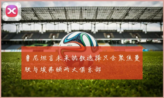 鲁尼坦言未来执教选择只会聚焦曼联与埃弗顿两大俱乐部