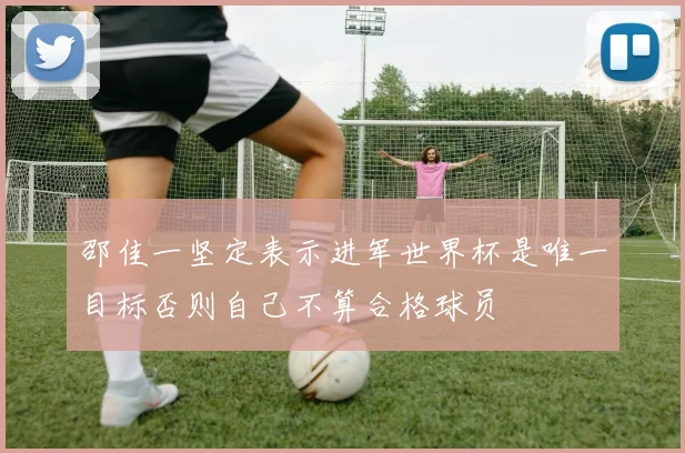 邵佳一坚定表示进军世界杯是唯一目标否则自己不算合格球员