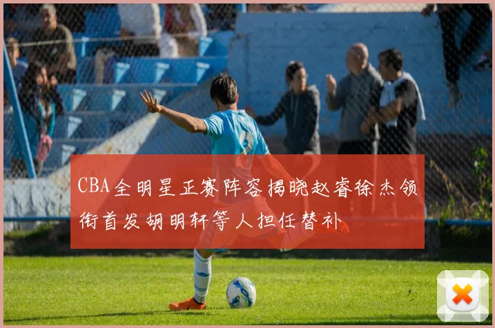 CBA全明星正赛阵容揭晓赵睿徐杰领衔首发胡明轩等人担任替补