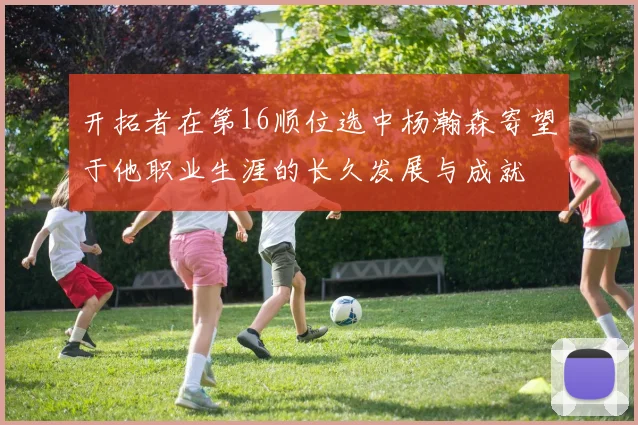 开拓者在第16顺位选中杨瀚森寄望于他职业生涯的长久发展与成就