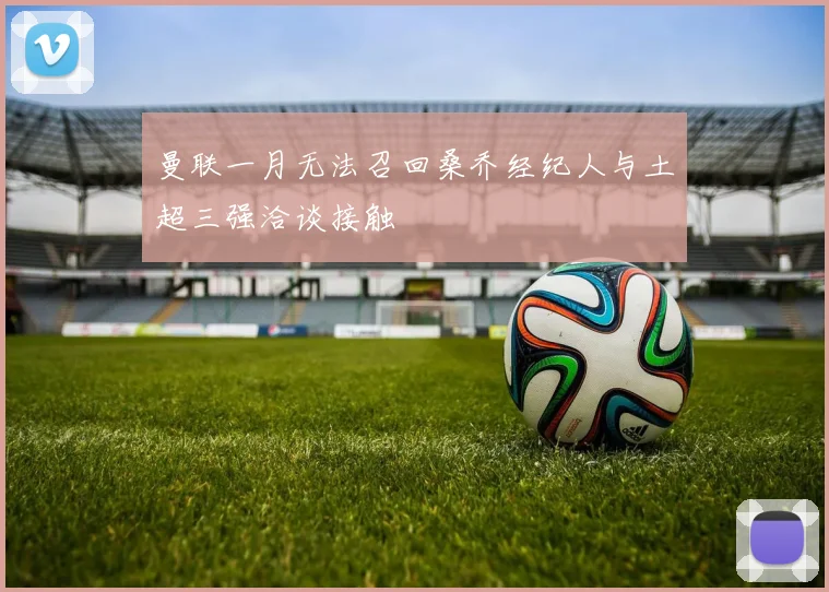 曼联一月无法召回桑乔经纪人与土超三强洽谈接触