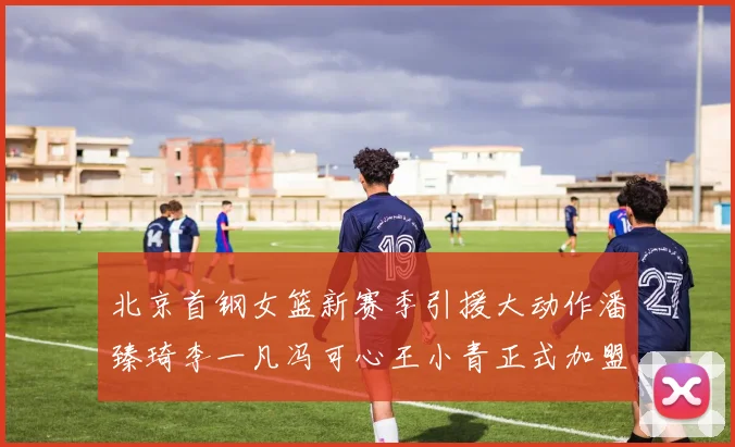 北京首钢女篮新赛季引援大动作潘臻琦李一凡冯可心王小青正式加盟