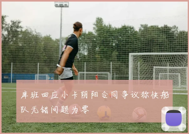库班回应小卡阴阳合同争议称快船队无错问题为零