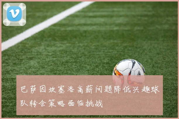 巴萨因坎塞洛高薪问题降低兴趣球队转会策略面临挑战