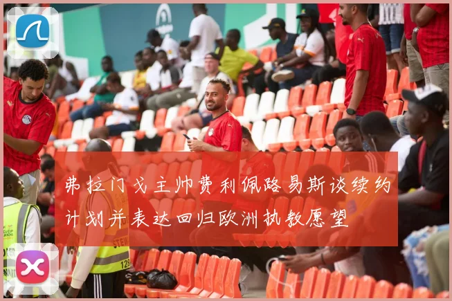 弗拉门戈主帅费利佩路易斯谈续约计划并表达回归欧洲执教愿望
