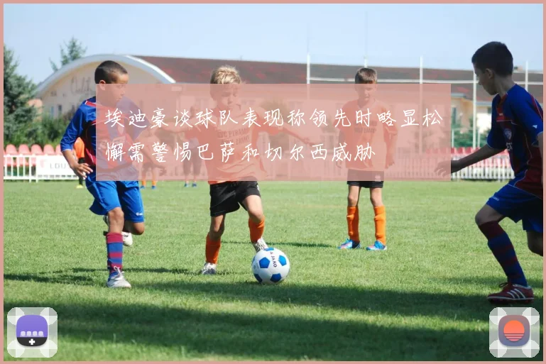 埃迪豪谈球队表现称领先时略显松懈需警惕巴萨和切尔西威胁