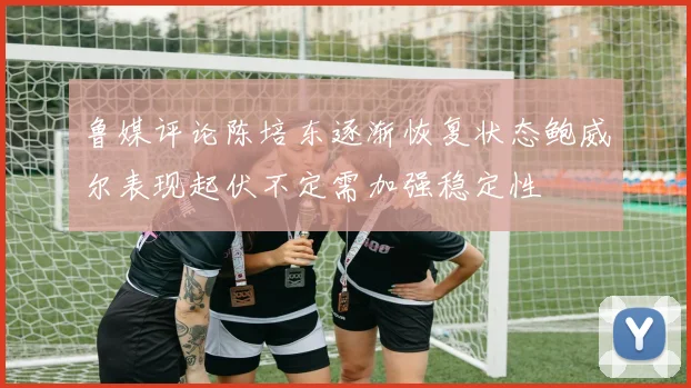 鲁媒评论陈培东逐渐恢复状态鲍威尔表现起伏不定需加强稳定性