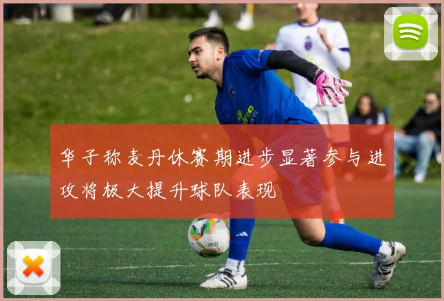 华子称麦丹休赛期进步显著参与进攻将极大提升球队表现