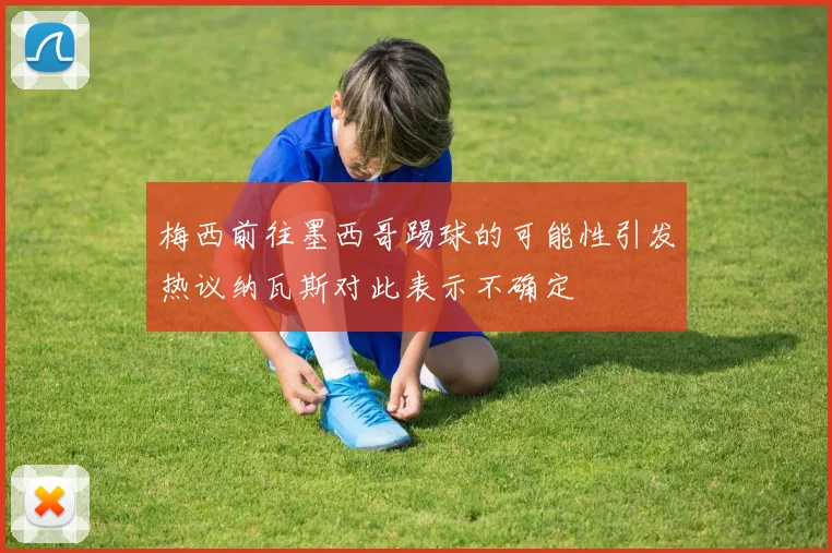 梅西前往墨西哥踢球的可能性引发热议纳瓦斯对此表示不确定