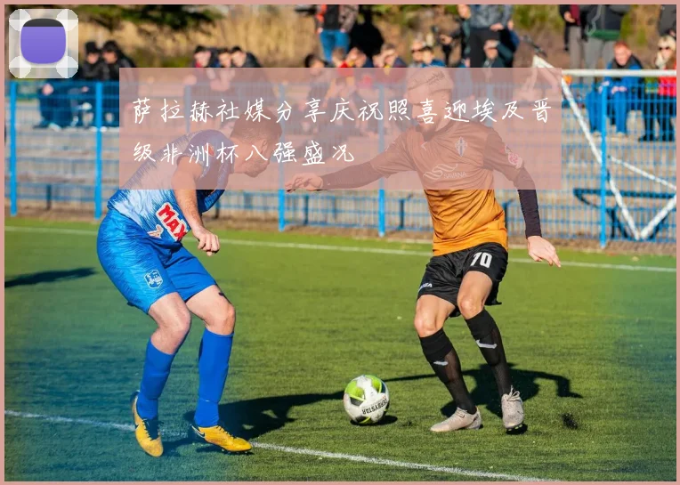 萨拉赫社媒分享庆祝照喜迎埃及晋级非洲杯八强盛况